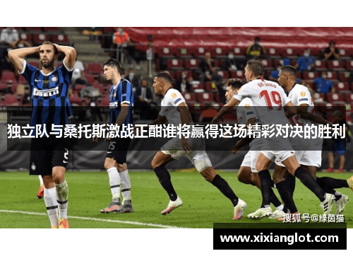 独立队与桑托斯激战正酣谁将赢得这场精彩对决的胜利