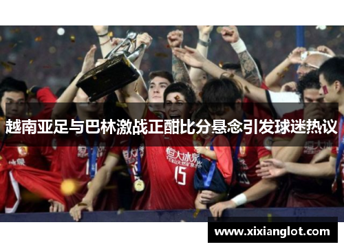 越南亚足与巴林激战正酣比分悬念引发球迷热议